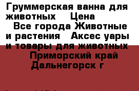 Груммерская ванна для животных. › Цена ­ 25 000 - Все города Животные и растения » Аксесcуары и товары для животных   . Приморский край,Дальнегорск г.